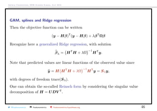 Arthur Charpentier, SIDE Summer School, July 2019
GAM, splines and Ridge regression
Then the objective function can be written
(y − Hβ)T
(y − Hβ) + λβT
Ωβ
Recognize here a generalized Ridge regression, with solution
βλ = HT
H + λΩ
−1
HT
y.
Note that predicted values are linear functions of the observed value since
y = H HT
H + λΩ
−1
HT
y = Sλy,
with degrees of freedom trace(Sλ).
One can obtain the so-called Reinsch form by considering the singular value
decomposition of H = UDV T
.
@freakonometrics freakonometrics freakonometrics.hypotheses.org 46
 