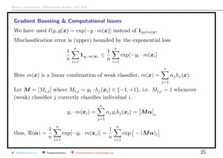 Arthur Charpentier, SIDE Summer School, July 2019
Gradient Boosting & Computational Issues
We have used (y, g(x) = exp[−y · m(x)] instead of 1y=m(x.
Misclassiﬁcation error is (upper) bounded by the exponential loss
1
n
n
i=1
1yi·m(xi
≤
1
n
n
i=1
exp[−yi · m(xi]
Here m(x) is a linear combination of weak classiﬁer, m(x) =
κ
j=1
αjhj(x).
Let M = [Mi,j] where Mi,j = yi · hj(xi) ∈ {−1, +1}, i.e. Mi,j = 1 whenever
(weak) classiﬁer j correctly classiﬁes individual i.
yi · m(xi) =
κ
j=1
αjyihj(xi) = Mα i
thus, R(α) =
1
n
n
i=1
exp[−yi · m(xi)] =
1
n
n
i=1
exp − (Mα)i
@freakonometrics freakonometrics freakonometrics.hypotheses.org 25
 