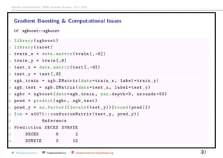 Arthur Charpentier, SIDE Summer School, July 2019
Gradient Boosting & Computational Issues
or xgboost::xgboost
1 library(xgboost)
2 library(caret)
3 train_x = data.matrix(train [,-8])
4 train_y = train [,8]
5 test_x = data.matrix(test [,-8])
6 test_y = test [,8]
7 xgb_train = xgb.DMatrix(data=train_x, label=train_y)
8 xgb_test = xgb.DMatrix(data=test_x, label=test_y)
9 xgbc = xgboost(data=xgb_train , max.depth =3, nrounds =50)
10 pred = predict(xgbc , xgb_test)
11 pred_y = as.factor (( levels(test_y))[round(pred)])
12 (cm = e1071 :: confusionMatrix (test_y, pred_y))
13 Reference
14 Prediction DECES SURVIE
15 DECES 6 2
16 SURVIE 0 12
@freakonometrics freakonometrics freakonometrics.hypotheses.org 30
 