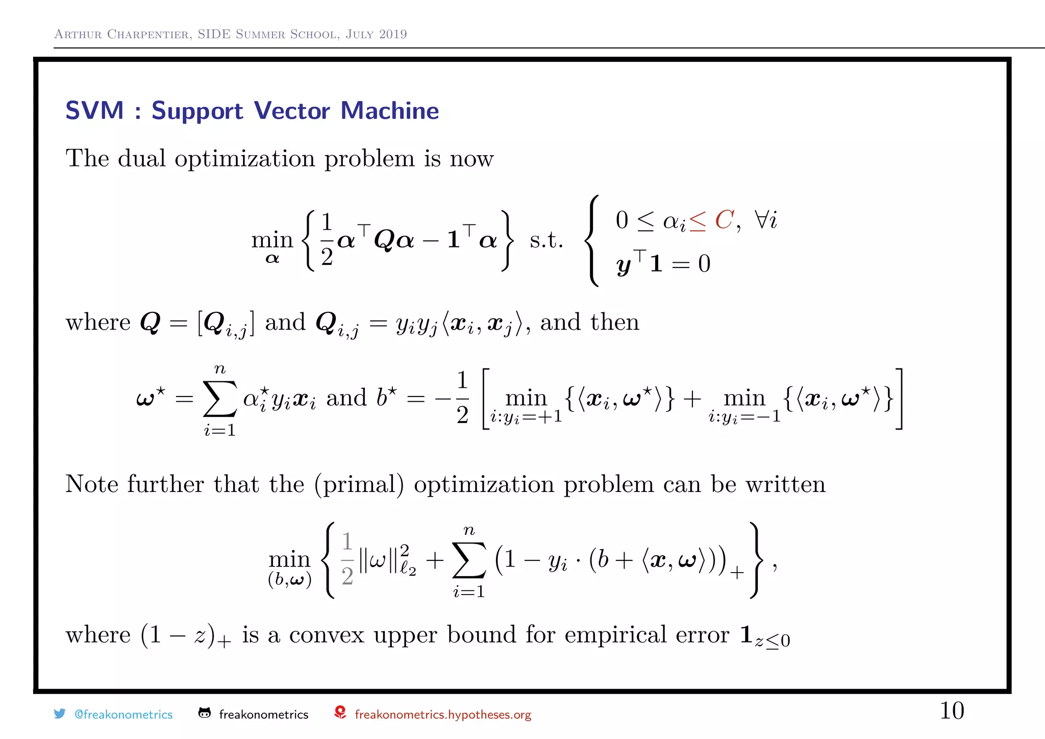 Arthur Charpentier, SIDE Summer School, July 2019
SVM : Support Vector Machine
The dual optimization problem is now
min
α
1
2
α Qα − 1 α s.t.



0 ≤ αi≤ C, ∀i
y 1 = 0
where Q = [Qi,j] and Qi,j = yiyj xi, xj , and then
ω =
n
i=1
αi yixi and b = −
1
2
min
i:yi=+1
{ xi, ω } + min
i:yi=−1
{ xi, ω }
Note further that the (primal) optimization problem can be written
min
(b,ω)
1
2
ω 2
2
+
n
i=1
1 − yi · (b + x, ω ) +
,
where (1 − z)+ is a convex upper bound for empirical error 1z≤0
@freakonometrics freakonometrics freakonometrics.hypotheses.org 10
 