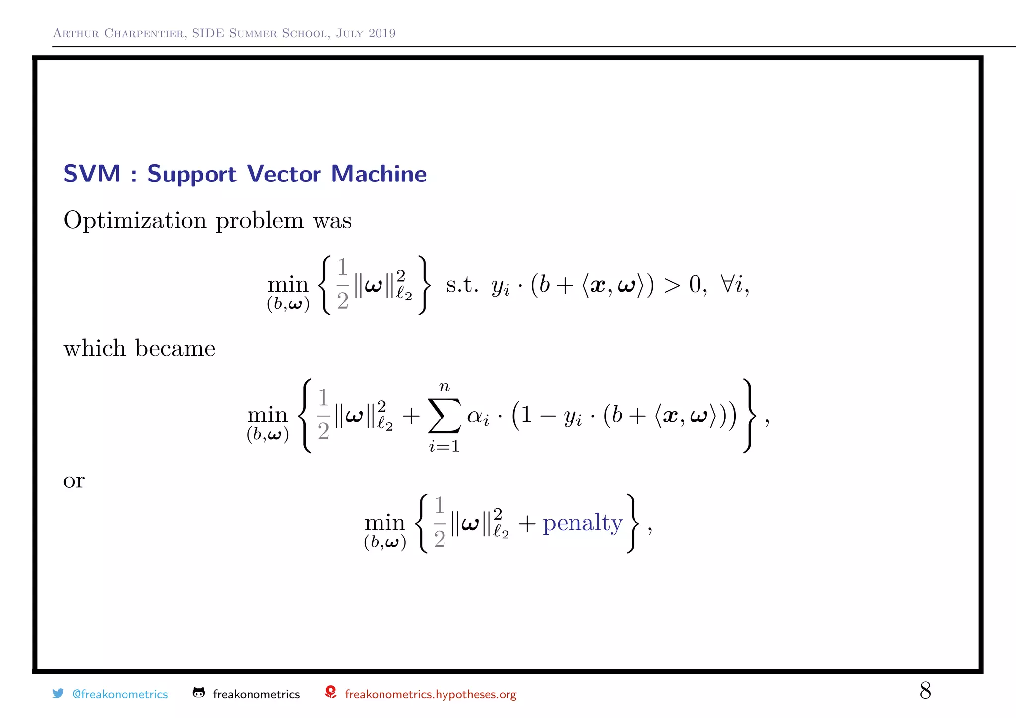 Arthur Charpentier, SIDE Summer School, July 2019
SVM : Support Vector Machine
Optimization problem was
min
(b,ω)
1
2
ω 2
2
s.t. yi · (b + x, ω ) > 0, ∀i,
which became
min
(b,ω)
1
2
ω 2
2
+
n
i=1
αi · 1 − yi · (b + x, ω ) ,
or
min
(b,ω)
1
2
ω 2
2
+ penalty ,
@freakonometrics freakonometrics freakonometrics.hypotheses.org 8
 