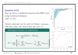 Arthur Charpentier, SIDE Summer School, July 2019
Goodness of Fit
One can derive a conﬁdence interval of the ROC curve
using boostrap techniques,
pROC::ci.se()
Various measures can be used see library hmeasures ,
with Gini index, the Area Under the curve, or
Kolmogorov-Smirnov for classiﬁcation
ks = sup
t∈R
|F1(t) − F0(t)|
ks = sup
t∈R



1
n1 i:yi=1
1s(xi)≤t −
1
n0 i:yi=0
1s(xi)≤t



Specificity (%)
Sensitivity(%)
020406080100
100 80 60 40 20 0
0.0 0.2 0.4 0.6 0.8 1.0
0.00.20.40.60.81.0
Fn(x)
q
q
q
q
q
q
q
q
q
q
q
q
q
q
q
q
q
q
q
q
q
q
q
q
q
q
q
q
q
q
q
q
q
q
q
q
q
q
q
q
q
q
q
q
q
q
q
q
q
q
q
q
q
q
q
q
q
q
q
q
q
q
q
q
q
q
q
q
q
q
q
q
q
Survival
Death
@freakonometrics freakonometrics freakonometrics.hypotheses.org 17
 