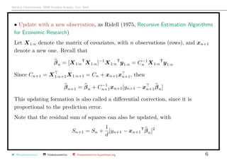 Arthur Charpentier, SIDE Summer School, July 2019
• Update with a new observation, as Ridell (1975, Recursive Estimation Algorithms
for Economic Research)
Let X1:n denote the matrix of covariates, with n observations (rows), and xn+1
denote a new one. Recall that
βn = [X1:n
T
X1:n]−1
X1:n
T
y1:n = C−1
n X1:n
T
y1:n
Since Cn+1 = X1:n+1X1:n+1 = Cn + xn+1xn+1, then
βn+1 = βn + C−1
n+1xn+1[yn+1 − xn+1βn]
This updating formation is also called a diﬀerential correction, since it is
proportional to the prediction error.
Note that the residual sum of squares can also be updated, with
Sn+1 = Sn +
1
d
[yn+1 − xn+1
T
βn]2
@freakonometrics freakonometrics freakonometrics.hypotheses.org 6
 