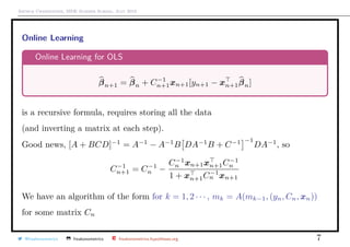 Arthur Charpentier, SIDE Summer School, July 2019
Online Learning
Online Learning for OLS
βn+1 = βn + C−1
n+1xn+1[yn+1 − xn+1βn]
is a recursive formula, requires storing all the data
(and inverting a matrix at each step).
Good news, [A + BCD]−1
= A−1
− A−1
B DA−1
B + C−1 −1
DA−1
, so
C−1
n+1 = C−1
n −
C−1
n xn+1xn+1C−1
n
1 + xn+1C−1
n xn+1
We have an algorithm of the form for k = 1, 2 · · · , mk = A(mk−1, (yn, Cn, xn))
for some matrix Cn
@freakonometrics freakonometrics freakonometrics.hypotheses.org 7
 