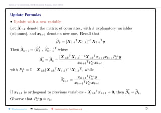 Arthur Charpentier, SIDE Summer School, July 2019
Update Formulas
• Update with a new variable
Let X1:k denote the matrix of covariates, with k explanatory variables
(columns), and xk+1 denote a new one. Recall that
βk = [X1:k
T
X1:k]−1
X1:k
T
y
Then βk+1 = (βk , βk+1)T
where
βk = βk −
[X1:k
T
X1:k]−1
X1:k
T
xk+1xk+1P⊥
k y
xk+1
TP⊥
k xk+1
with P⊥
k = I − X1:k(X1:k
T
X1:k)−1
X1:k
T
, while
βk+1 =
xk+1
T
P⊥
k y
xk+1
TP⊥
k xk+1
If xk+1 is orthogonal to previous variables - X1:k
T
xk+1 = 0, then βk = βk.
Observe that P⊥
k y = εk.
@freakonometrics freakonometrics freakonometrics.hypotheses.org 9
 