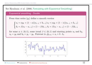 Arthur Charpentier, SIDE Summer School, July 2019
See Hyndman et al. (2008, Forecasting with Exponential Smoothing)
Exponential smoothing - Double
From time series (yt) deﬁne a smooth version
st = αyt + (1 − α)(st−1 + bt−1)
bt = β(st − st−1) + (1 − β)bt−1
st = αyt + (1 − α)(st−1 + bt−1)
bt = β(st − st−1) + (1 − β)bt−1
for some α ∈ (0, 1), some trend β ∈ (0, 1) and starting points s0 and b0,
s0 = y0 and b0 = y1 − y0. Forecast is tyt+h = st + h · bt.
@freakonometrics freakonometrics freakonometrics.hypotheses.org 12
 