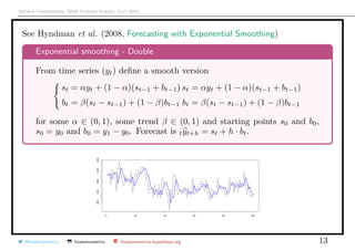 Arthur Charpentier, SIDE Summer School, July 2019
See Hyndman et al. (2008, Forecasting with Exponential Smoothing)
Exponential smoothing - Double
From time series (yt) deﬁne a smooth version
st = αyt + (1 − α)(st−1 + bt−1)
bt = β(st − st−1) + (1 − β)bt−1
st = αyt + (1 − α)(st−1 + bt−1)
bt = β(st − st−1) + (1 − β)bt−1
for some α ∈ (0, 1), some trend β ∈ (0, 1) and starting points s0 and b0,
s0 = y0 and b0 = y1 − y0. Forecast is tyt+h = st + h · bt.
@freakonometrics freakonometrics freakonometrics.hypotheses.org 13
 