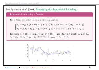 Arthur Charpentier, SIDE Summer School, July 2019
See Hyndman et al. (2008, Forecasting with Exponential Smoothing)
Exponential smoothing - Double
From time series (yt) deﬁne a smooth version
st = αyt + (1 − α)(st−1 + bt−1)
bt = β(st − st−1) + (1 − β)bt−1
st = αyt + (1 − α)(st−1 + bt−1)
bt = β(st − st−1) + (1 − β)bt−1
for some α ∈ (0, 1), some trend β ∈ (0, 1) and starting points s0 and b0,
s0 = y0 and b0 = y1 − y0. Forecast is tyt+h = st + h · bt.
@freakonometrics freakonometrics freakonometrics.hypotheses.org 14
 