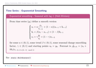 Arthur Charpentier, SIDE Summer School, July 2019
Time Series : Exponential Smoothing
Exponential smoothing - Seasonal with lag L (Holt-Winters)
From time series (yt) deﬁne a smooth version



st = α
xt
ct−L
+ (1 − α)(st−1 + bt−1)
bt = β(st − st−1) + (1 − β)bt−1
ct = γ
yt
st
+ (1 − γ)ct−L
for some α ∈ (0, 1), some trend β ∈ (0, 1), some seasonal change smoothing
factor, γ ∈ (0, 1) and starting points s0 = y0. Forecast is tyt+h = (st +
hbt)ct−L+1+(h−1) mod L.
See stats::HoltWinters()
@freakonometrics freakonometrics freakonometrics.hypotheses.org 15
 