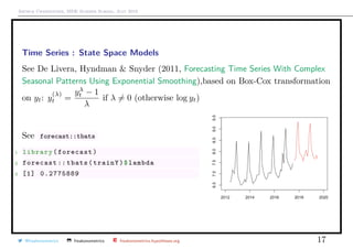 Arthur Charpentier, SIDE Summer School, July 2019
Time Series : State Space Models
See De Livera, Hyndman & Snyder (2011, Forecasting Time Series With Complex
Seasonal Patterns Using Exponential Smoothing),based on Box-Cox transformation
on yt: y
(λ)
t =
yλ
t − 1
λ
if λ = 0 (otherwise log yt)
See forecast::tbats
1 library(forecast)
2 forecast :: tbats(trainY)$lambda
3 [1] 0.2775889
@freakonometrics freakonometrics freakonometrics.hypotheses.org 17
 