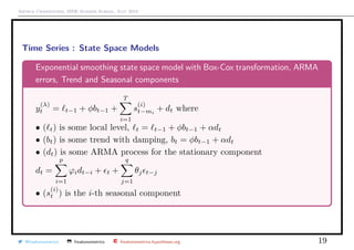 Arthur Charpentier, SIDE Summer School, July 2019
Time Series : State Space Models
Exponential smoothing state space model with Box-Cox transformation, ARMA
errors, Trend and Seasonal components
y
(λ)
t = t−1 + φbt−1 +
T
i=1
s
(i)
t−mi
+ dt where
• ( t) is some local level, t = t−1 + φbt−1 + αdt
• (bt) is some trend with damping, bt = φbt−1 + αdt
• (dt) is some ARMA process for the stationary component
dt =
p
i=1
ϕidt−i + t +
q
j=1
θj t−j
• (s
(i)
t ) is the i-th seasonal component
@freakonometrics freakonometrics freakonometrics.hypotheses.org 19
 