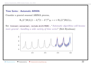 Arthur Charpentier, SIDE Summer School, July 2019
Time Series : Automatic ARIMA
Consider a general seasonal ARIMA process,
Φs(Ls
)Φ(L)(1 − L)d
(1 − Ls
)ds
yt = c + Θs(Ls
)Θ(L)εt
See forecast::autoarima(, include.drift=TRUE) , “Automatic algorithms will become
more general - handling a wide variety of time series” (Rob Hyndman)
@freakonometrics freakonometrics freakonometrics.hypotheses.org 22
 