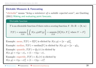 Arthur Charpentier, SIDE Summer School, July 2019
Elicitable Measures & Forecasting
“elicitable” means “being a minimizer of a suitable expected score”, see Gneiting
(2011) Making and evaluating point forecasts.
Elicitable function
T is an elicatable function if there exits a scoring function S : R×R → [0, ∞)
T(Y ) = argmin
x∈R R
S(x, y)dF(y) = argmin
x∈R
E S(x, Y ) where Y ∼ F
Example: mean, T(Y ) = E[Y ] is elicited by S(x, y) = x − y 2
2
Example: median, T(Y ) = median[Y ] is elicited by S(x, y) = x − y 1
Example: quantile, T(Y ) = QY (τ) is elicited by
S(x, y) = τ(y − x)+ + (1 − τ)(y − x)−
Example: expectile, T(Y ) = EY (τ) is elicited by
S(x, y) = τ(y − x)2
+ + (1 − τ)(y − x)2
−
@freakonometrics freakonometrics freakonometrics.hypotheses.org 30
 