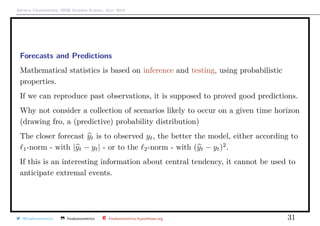 Arthur Charpentier, SIDE Summer School, July 2019
Forecasts and Predictions
Mathematical statistics is based on inference and testing, using probabilistic
properties.
If we can reproduce past observations, it is supposed to proved good predictions.
Why not consider a collection of scenarios likely to occur on a given time horizon
(drawing fro, a (predictive) probability distribution)
The closer forecast yt is to observed yt, the better the model, either according to
1-norm - with |yt − yt| - or to the 2-norm - with (yt − yt)2
.
If this is an interesting information about central tendency, it cannot be used to
anticipate extremal events.
@freakonometrics freakonometrics freakonometrics.hypotheses.org 31
 