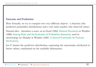 Arthur Charpentier, SIDE Summer School, July 2019
Forecasts and Predictions
More formally, we try to compare two very diﬀerent objects : a function (the
predictive probability distribution) and a real value number (the observed value).
Natural idea : introduce a score, as in Good (1952, Rational Decisions) or Winkler
(1969, Scoring Rules and the Evaluation of Probability Assessors), used in
meteorology by Murphy & Winkler (1987, A General Framework for Forecast
Veriﬁcation).
Let F denote the predictive distribution, expressing the uncertainty attributed to
future values, conditional on the available information.
@freakonometrics freakonometrics freakonometrics.hypotheses.org 32
 