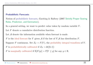 Arthur Charpentier, SIDE Summer School, July 2019
Probabilistic Forecasts
Notion of probabilistic forecasts, Gneiting & Raftery (2007 Strictly Proper Scoring
Rules, Prediction, and Estimation).
In a general setting, we want to predict value taken by random variable Y .
Let F denote a cumulative distribution function.
Let A denote the information available when forecast is made.
F is the ideal forecast for Y given A if the law of Y |A has distribution F.
Suppose F continuous. Set ZF = F(Y ), the probability integral transform of Y .
F is probabilistically calibrated if ZF ∼ U([0, 1])
F is marginally calibrated if E[F(y)] = P[Y ≤ y] for any y ∈ R.
@freakonometrics freakonometrics freakonometrics.hypotheses.org 33
 