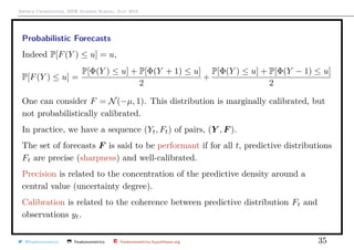 Arthur Charpentier, SIDE Summer School, July 2019
Probabilistic Forecasts
Indeed P[F(Y ) ≤ u] = u,
P[F(Y ) ≤ u] =
P[Φ(Y ) ≤ u] + P[Φ(Y + 1) ≤ u]
2
+
P[Φ(Y ) ≤ u] + P[Φ(Y − 1) ≤ u]
2
One can consider F = N(−µ, 1). This distribution is marginally calibrated, but
not probabilistically calibrated.
In practice, we have a sequence (Yt, Ft) of pairs, (Y , F ).
The set of forecasts F is said to be performant if for all t, predictive distributions
Ft are precise (sharpness) and well-calibrated.
Precision is related to the concentration of the predictive density around a
central value (uncertainty degree).
Calibration is related to the coherence between predictive distribution Ft and
observations yt.
@freakonometrics freakonometrics freakonometrics.hypotheses.org 35
 