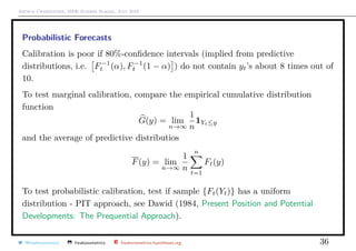 Arthur Charpentier, SIDE Summer School, July 2019
Probabilistic Forecasts
Calibration is poor if 80%-conﬁdence intervals (implied from predictive
distributions, i.e. F−1
t (α), F−1
t (1 − α) ) do not contain yt’s about 8 times out of
10.
To test marginal calibration, compare the empirical cumulative distribution
function
G(y) = lim
n→∞
1
n
1Yt≤y
and the average of predictive distributios
F(y) = lim
n→∞
1
n
n
t=1
Ft(y)
To test probabilistic calibration, test if sample {Ft(Yt)} has a uniform
distribution - PIT approach, see Dawid (1984, Present Position and Potential
Developments: The Prequential Approach).
@freakonometrics freakonometrics freakonometrics.hypotheses.org 36
 