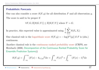 Arthur Charpentier, SIDE Summer School, July 2019
Probabilistic Forecasts
One can also consider a score S(F, y) for all distribution F and all observation y.
The score is said to be proper if
∀F, G, E[S(G, Y )] ≤ E[S(F, Y )] where Y ∼ G.
In practice, this expected value is approximated using
1
n
n
t=1
S(Ft, Yt)
One classical rule is the logarithmic score S(F, y) = − log[F (y)] if F is (abs.)
continuous.
Another classical rule is the continuous ranked probability score (CRPS, see
Hersbach (2000, Decomposition of the Continuous Ranked Probability Score for
Ensemble Prediction Systems))
S(F, y) =
+∞
−∞
(F(x) − 1x≥y)2
dx =
y
−∞
F(x)2
+
+∞
y
(F(x) − 1)2
dx
@freakonometrics freakonometrics freakonometrics.hypotheses.org 37
 