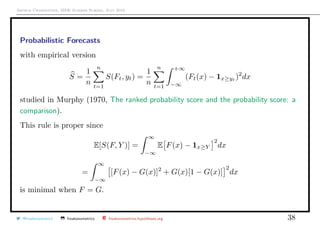 Arthur Charpentier, SIDE Summer School, July 2019
Probabilistic Forecasts
with empirical version
S =
1
n
n
t=1
S(Ft, yt) =
1
n
n
t=1
+∞
−∞
(Ft(x) − 1x≥yt
)2
dx
studied in Murphy (1970, The ranked probability score and the probability score: a
comparison).
This rule is proper since
E[S(F, Y )] =
∞
−∞
E F(x) − 1x≥Y
2
dx
=
∞
−∞
[F(x) − G(x)]2
+ G(x)[1 − G(x)]
2
dx
is minimal when F = G.
@freakonometrics freakonometrics freakonometrics.hypotheses.org 38
 