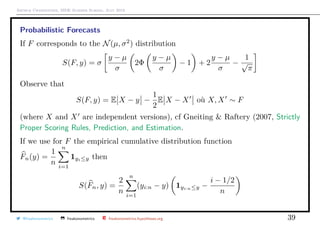 Arthur Charpentier, SIDE Summer School, July 2019
Probabilistic Forecasts
If F corresponds to the N(µ, σ2
) distribution
S(F, y) = σ
y − µ
σ
2Φ
y − µ
σ
− 1 + 2
y − µ
σ
−
1
√
π
Observe that
S(F, y) = E X − y −
1
2
E X − X o`u X, X ∼ F
(where X and X are independent versions), cf Gneiting & Raftery (2007, Strictly
Proper Scoring Rules, Prediction, and Estimation.
If we use for F the empirical cumulative distribution function
Fn(y) =
1
n
n
i=1
1yi≤y then
S(Fn, y) =
2
n
n
i=1
(yi:n − y) 1yi:n≤y −
i − 1/2
n
@freakonometrics freakonometrics freakonometrics.hypotheses.org 39
 