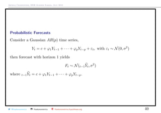 Arthur Charpentier, SIDE Summer School, July 2019
Probabilistic Forecasts
Consider a Gaussian AR(p) time series,
Yt = c + ϕ1Yt−1 + · · · + ϕpYt−p + εt, with εt ∼ N(0, σ2
)
then forecast with horizon 1 yields
Ft ∼ N(t−1Yt, σ2
)
where t−1Yt = c + ϕ1Yt−1 + · · · + ϕpYt−p.
@freakonometrics freakonometrics freakonometrics.hypotheses.org 40
 