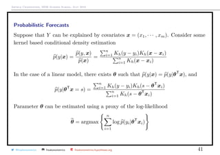 Arthur Charpentier, SIDE Summer School, July 2019
Probabilistic Forecasts
Suppose that Y can be explained by covariates x = (x1, · · · , xm). Consider some
kernel based conditional density estimation
p(y|x) =
p(y, x)
p(x)
=
n
i=1 Kh(y − yi)Kh(x − xi)
n
i=1 Kh(x − xi)
In the case of a linear model, there exists θ such that p(y|x) = p(y|θT
x), and
p(y|θT
x = s) =
n
i=1 Kh(y − yi)Kh(s − θT
xi)
n
i=1 Kh(s − θT
xi)
Parameter θ can be estimated using a proxy of the log-likelihood
θ = argmax
n
i=1
log p(yi|θT
xi)
@freakonometrics freakonometrics freakonometrics.hypotheses.org 41
 