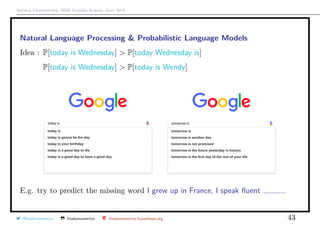 Arthur Charpentier, SIDE Summer School, July 2019
Natural Language Processing & Probabilistic Language Models
Idea : P[today is Wednesday] > P[today Wednesday is]
Idea : P[today is Wednesday] > P[today is Wendy]
E.g. try to predict the missing word I grew up in France, I speak ﬂuent
@freakonometrics freakonometrics freakonometrics.hypotheses.org 43
 
