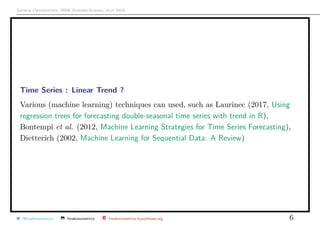 Arthur Charpentier, SIDE Summer School, July 2019
Time Series : Linear Trend ?
Various (machine learning) techniques can used, such as Laurinec (2017, Using
regression trees for forecasting double-seasonal time series with trend in R),
Bontempi et al. (2012, Machine Learning Strategies for Time Series Forecasting),
Dietterich (2002, Machine Learning for Sequential Data: A Review)
@freakonometrics freakonometrics freakonometrics.hypotheses.org 6
 