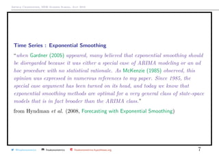 Arthur Charpentier, SIDE Summer School, July 2019
Time Series : Exponential Smoothing
“when Gardner (2005) appeared, many believed that exponential smoothing should
be disregarded because it was either a special case of ARIMA modeling or an ad
hoc procedure with no statistical rationale. As McKenzie (1985) observed, this
opinion was expressed in numerous references to my paper. Since 1985, the
special case argument has been turned on its head, and today we know that
exponential smoothing methods are optimal for a very general class of state-space
models that is in fact broader than the ARIMA class.”
from Hyndman et al. (2008, Forecasting with Exponential Smoothing)
@freakonometrics freakonometrics freakonometrics.hypotheses.org 7
 