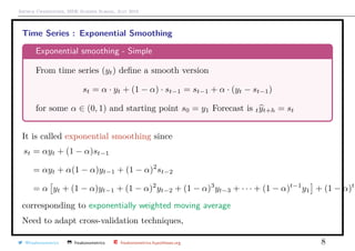 Arthur Charpentier, SIDE Summer School, July 2019
Time Series : Exponential Smoothing
Exponential smoothing - Simple
From time series (yt) deﬁne a smooth version
st = α · yt + (1 − α) · st−1 = st−1 + α · (yt − st−1)
for some α ∈ (0, 1) and starting point s0 = y1 Forecast is tyt+h = st
It is called exponential smoothing since
st = αyt + (1 − α)st−1
= αyt + α(1 − α)yt−1 + (1 − α)2
st−2
= α yt + (1 − α)yt−1 + (1 − α)2
yt−2 + (1 − α)3
yt−3 + · · · + (1 − α)t−1
y1 + (1 − α)t
y
corresponding to exponentially weighted moving average
Need to adapt cross-validation techniques,
@freakonometrics freakonometrics freakonometrics.hypotheses.org 8
 