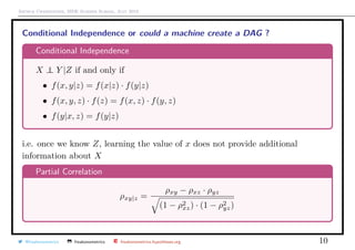 Arthur Charpentier, SIDE Summer School, July 2019
Conditional Independence or could a machine create a DAG ?
Conditional Independence
X ⊥⊥ Y |Z if and only if
• f(x, y|z) = f(x|z) · f(y|z)
• f(x, y, z) · f(z) = f(x, z) · f(y, z)
• f(y|x, z) = f(y|z)
i.e. once we know Z, learning the value of x does not provide additional
information about X
Partial Correlation
ρxy|z =
ρxy − ρxz · ρyz
(1 − ρ2
xz) · (1 − ρ2
yz)
@freakonometrics freakonometrics freakonometrics.hypotheses.org 10
 
