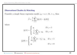 Arthur Charpentier, SIDE Summer School, July 2019
Observational Studies & Matching
Consider a simple linear regression model, yi = α + βti + εi, then
β =
1
n
n
i=1
yi(1) − yi(0)
where
yi(1) =



yi if ti = 1
1
n1
n
j=1
tj · yj if ti = 0
yi(0) =



1
n0
n
j=1
(1 − tj) · yj if ti = 1
yi if ti = 0
@freakonometrics freakonometrics freakonometrics.hypotheses.org 40
 