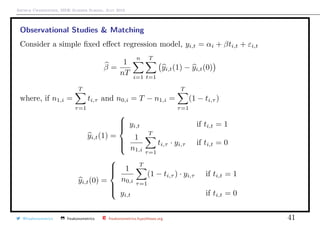 Arthur Charpentier, SIDE Summer School, July 2019
Observational Studies & Matching
Consider a simple ﬁxed eﬀect regression model, yi,t = αi + βti,t + εi,t
β =
1
nT
n
i=1
T
t=1
yi,t(1) − yi,t(0)
where, if n1,i =
T
τ=1
ti,τ and n0,i = T − n1,i =
T
τ=1
(1 − ti,τ )
yi,t(1) =



yi,t if ti,t = 1
1
n1,i
T
τ=1
ti,τ · yi,τ if ti,t = 0
yi,t(0) =



1
n0,i
T
τ=1
(1 − ti,τ ) · yi,τ if ti,t = 1
yi,t if ti,t = 0
@freakonometrics freakonometrics freakonometrics.hypotheses.org 41
 