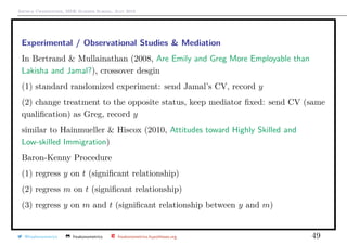 Arthur Charpentier, SIDE Summer School, July 2019
Experimental / Observational Studies & Mediation
In Bertrand & Mullainathan (2008, Are Emily and Greg More Employable than
Lakisha and Jamal?), crossover desgin
(1) standard randomized experiment: send Jamal’s CV, record y
(2) change treatment to the opposite status, keep mediator ﬁxed: send CV (same
qualiﬁcation) as Greg, record y
similar to Hainmueller & Hiscox (2010, Attitudes toward Highly Skilled and
Low-skilled Immigration)
Baron-Kenny Procedure
(1) regress y on t (signiﬁcant relationship)
(2) regress m on t (signiﬁcant relationship)
(3) regress y on m and t (signiﬁcant relationship between y and m)
@freakonometrics freakonometrics freakonometrics.hypotheses.org 49
 