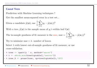 Arthur Charpentier, SIDE Summer School, July 2019
Causal Trees
Prediction with Machine Learning techniques ?
Get the smallest mean-squared error in a test set...
Given a candidate µ(x), use
1
n
n
i=1
(yi − µ(xi))2
With a tree, µ(x) is the sample mean of yi’s within leaf (x)
The in-sample goodness of ﬁt measure is the mse, mse =
1
n
n
i=1
(yi − µ(xi))2
Try to minimize mse + λ · number of leaves
Select λ with lowest out-of-sample goodness of ﬁt measure, or use
cross-validation.
1 > tree <- rpart(y ˜ x, method="anova")
2 > i <- which.min(tree$cptable[,"xerror"])
3 > tree_2 <- prune(tree , cp=tree$cptable[i,"CP])
@freakonometrics freakonometrics freakonometrics.hypotheses.org 52
 
