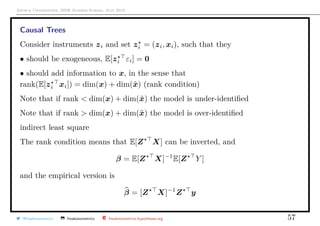 Arthur Charpentier, SIDE Summer School, July 2019
Causal Trees
Consider instruments zi and set zi = (zi, xi), such that they
• should be exogeneous, E[zi εi] = 0
• should add information to x, in the sense that
rank(E[zi xi]) = dim(x) + dim(˜x) (rank condition)
Note that if rank < dim(x) + dim(˜x) the model is under-identiﬁed
Note that if rank > dim(x) + dim(˜x) the model is over-identiﬁed
indirect least square
The rank condition means that E[Z X] can be inverted, and
β = E[Z X]−1
E[Z Y ]
and the empirical version is
β = [Z X]−1
Z y
@freakonometrics freakonometrics freakonometrics.hypotheses.org 57
 