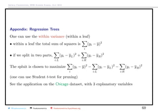 Arthur Charpentier, SIDE Summer School, July 2019
Appendix: Regression Trees
One can use the within variance (within a leaf)
• within a leaf the total sum of squares is
i
(yi − y)2
• if we split in two parts,
i:L
(yi − yL)2
+
i:R
(yi − yR)2
The spluit is chosen to maximize
i
(yi − y)2
−
i:L
(yi − yL)2
−
i:R
(yi − yR)2
(one can use Student t-test for pruning)
See the application on the Chicago dataset, with 3 explanatory variables
@freakonometrics freakonometrics freakonometrics.hypotheses.org 60
 