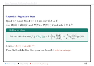 Arthur Charpentier, SIDE Summer School, July 2019
Appendix: Regression Trees
I(X, Y ) ≥ 0, and I(X, Y ) = 0 if and only if X ⊥⊥ Y
thus H(X) ≤ H(X|Y ) and H(X) = H(X|Y ) if and only if X ⊥⊥ Y
Kullback-Leibler
For two distributions f, g KL(f g) = Ef log
f(X)
g(X)
= log
f(x)
g(x)
f(x)dx
Hence, I(X, Y ) = KL(f f⊥
)
Thus, Kullback-Leibler divergence can be called relative entropy.
@freakonometrics freakonometrics freakonometrics.hypotheses.org 63
 