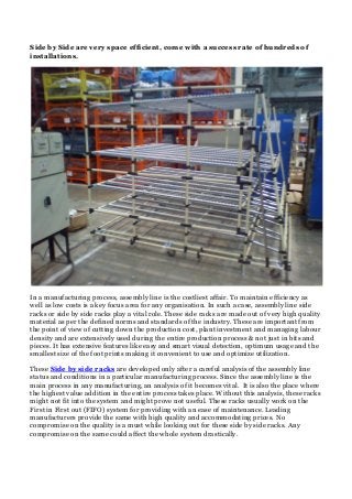 Side by Side are very space efficient, come with a success rate of hundreds of
installations.
In a manufacturing process, assembly line is the costliest affair. To maintain efficiency as
well as low costs is a key focus area for any organisation. In such a case, assembly line side
racks or side by side racks play a vital role. These side racks are made out of very high quality
material as per the defined norms and standards of the industry. These are important from
the point of view of cutting down the production cost, plant investment and managing labour
density and are extensively used during the entire production process & not just in bits and
pieces. It has extensive features like easy and smart visual detection, optimum usage and the
smallest size of the foot prints making it convenient to use and optimize utilization.
These Side by side racks are developed only after a careful analysis of the assembly line
status and conditions in a particular manufacturing process. Since the assembly line is the
main process in any manufacturing, an analysis of it becomes vital. It is also the place where
the highest value addition in the entire process takes place. Without this analysis, these racks
might not fit into the system and might prove not useful. These racks usually work on the
First in First out (FIFO) system for providing with an ease of maintenance. Leading
manufacturers provide the same with high quality and accommodating prices. No
compromise on the quality is a must while looking out for these side by side racks. Any
compromise on the same could affect the whole system drastically.
 
