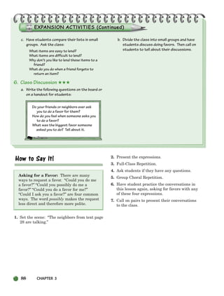 88 CHAPTER 3
c. Have students compare their lists in small
groups. Ask the class:
What items are easy to lend?
What items are difficult to lend?
Why don’t you like to lend these items to a
friend?
What do you do when a friend forgets to
return an item?
6. Class Discussion ★★★
a. Write the following questions on the board or
on a handout for students:
Do your friends or neighbors ever ask
you to do a favor for them?
How do you feel when someone asks you
to do a favor?
What was the biggest favor someone
asked you to do? Tell about it.
b. Divide the class into small groups and have
students discuss doing favors. Then call on
students to tell about their discussions.
Asking for a Favor: There are many
ways to request a favor. “Could you do me
a favor?” “Could you possibly do me a
favor?” “Could you do a favor for me?”
“Could I ask you a favor?” are four common
ways. The word possibly makes the request
less direct and therefore more polite.
1. Set the scene: “The neighbors from text page
28 are talking.”
2. Present the expressions.
3. Full-Class Repetition.
4. Ask students if they have any questions.
5. Group Choral Repetition.
6. Have student practice the conversations in
this lesson again, asking for favors with any
of these four expressions.
7. Call on pairs to present their conversations
to the class.
064-103_SBSTG3_CH03.qxp 7/10/07 2:17 PM Page 88
 