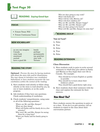 CHAPTER 3 89
Text Page 30
as you can imagine lonely
Canada perhaps
come back permanently
emotional say good-bye
excited stay with
have a good life Toronto
Optional: Preview the story by having students
talk about the story title and/or illustrations.
You may choose to introduce new vocabulary
beforehand, or have students encounter the new
vocabulary within the context of the reading.
l. Have students read silently or follow along
silently as the story is read aloud by you, by
one or more students, or on the audio
program.
2. Ask students if they have any questions.
Check understanding of vocabulary.
3. Check students’ comprehension, using some
or all of the following questions:
Where are Mr. and Mrs. Karpov?
What are they doing?
What will Sasha and his family do in a few
minutes?
Why won’t Mr. and Mrs. Karpov be seeing
them for a long time?
Where are Sasha and his family going to
live?
Who are they going to stay with?
What will Sasha do?
What will his wife, Marina, do?
What will their children do?
Why are Mr. and Mrs. Karpov happy?
Why are Mr. and Mrs. Karpov sad?
Why are they going to be lonely?
What will Mr. and Mrs. Karpov do some day?
TRUE OR FALSE?
1. False
2. True
3. False
4. True
5. False
Class Discussion
1. Have students work in pairs to write several
sentences in which they give advice to Sasha
and Marina as they begin their new life in
Canada. For example:
They should try to learn English as quickly
as possible.
They should try to learn about their
children’s school.
They should find a good doctor right away.
2. Have students share their sentences with the
class and explain the rationale for their
answers.
Have students answer the questions in pairs or
as a class. If you do it as pair practice, call on
students to report to the class about their
conversation partner.
READING EXTENSION
READING CHECK-UP
READING THE STORY
NEW VOCABULARY
• Future Tense: Will
• Future Continuous Tense
FOCUS
READING Saying Good-bye
064-103_SBSTG3_CH03.qxp 7/10/07 2:17 PM Page 89
 