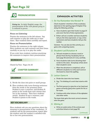 CHAPTER 3 91
Text Page 32
Going to: In daily English usage, the
pronunciation of the verb phrase going to
is reduced to gonna.
Focus on Listening
Practice the sentences in the left column. Say
each sentence or play the audio one or more
times. Have students listen carefully and repeat.
Focus on Pronunciation
Practice the sentences in the right column.
Have students say each sentence and then listen
carefully as you say it or play the audio.
If you wish, have students continue practicing
the sentences to improve their pronunciation.
Check-Up Test: Pages 34–35
1. Divide the class into pairs or small groups.
2. Have students take turns forming sentences
from the words in the grammar boxes.
Student A says a sentence, and Student B
points to the words from each column that
are in the sentence. Then have students
switch: Student B says a sentence, and
Student A points to the words.
Have students ask you any questions about the
meaning or pronunciation of the vocabulary. If
students ask for the pronunciation, repeat after
the student until the student is satisfied with
his or her own pronunciation.
1. Do You Remember the Words? ★
Check students’ retention of the vocabulary
depicted on the opening page of Chapter 3 by
doing the following activity:
a. Have students open their books to page 21
and cover the list of time expressions.
b. Either call out a number and have students
tell you the time expression, or say a time
expression and have students tell you the
number.
Variation: You can also do this activity as a
game with competing teams.
2. Student-Led Dictation ★
a. Tell each student to choose a word or
phrase from the Key Vocabulary list on
text page 32 and look at it very carefully.
b. Have students take turns dictating their
words to the class. Everybody writes down
that student’s word.
c. When the dictation is completed, call on
different students to write each word on
the board to check the spelling.
3. Letter Game ★
a. Divide the class into two teams.
b. Say, “I’m thinking of a verb that starts with
g.”
c. The first person to raise his or her hand and
guess correctly [give] wins a point for his or
her team.
d. Continue with other letters of the alphabet
and other verbs.
The team that gets the most correct answers
wins the game.
4. Miming ★
a. Write on cards some of the actions and
activities listed on text page 32.
KEY VOCABULARY
GRAMMAR
CHAPTER SUMMARY
WORKBOOK
PRONUNCIATION
(continued)
064-103_SBSTG3_CH03.qxp 7/10/07 2:17 PM Page 91
 
