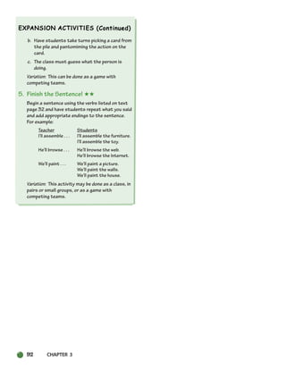 92 CHAPTER 3
b. Have students take turns picking a card from
the pile and pantomiming the action on the
card.
c. The class must guess what the person is
doing.
Variation: This can be done as a game with
competing teams.
5. Finish the Sentence! ★★
Begin a sentence using the verbs listed on text
page 32 and have students repeat what you said
and add appropriate endings to the sentence.
For example:
Teacher Students
I’ll assemble . . . I’ll assemble the furniture.
I’ll assemble the toy.
He’ll browse . . . He’ll browse the web.
He’ll browse the Internet.
We’ll paint . . . We’ll paint a picture.
We’ll paint the walls.
We’ll paint the house.
Variation: This activity may be done as a class, in
pairs or small groups, or as a game with
competing teams.
064-103_SBSTG3_CH03.qxp 7/10/07 2:17 PM Page 92
 