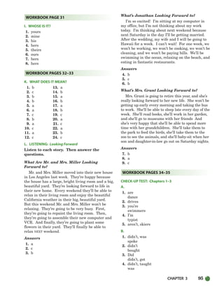 CHAPTER 3 95
I. WHOSE IS IT?
1. yours
2. mine
3. his
4. hers
5. theirs
6. ours
7. hers
8. hers
K. WHAT DOES IT MEAN?
1. b 13. a
2. c 14. b
3. b 15. a
4. b 16. b
5. a 17. a
6. a 18. b
7. c 19. c
8. b 20. a
9. a 21. c
10. c 22. a
11. a 23. b
12. c 24. c
L. LISTENING: Looking Forward
Listen to each story. Then answer the
questions.
What Are Mr. and Mrs. Miller Looking
Forward to?
Mr. and Mrs. Miller moved into their new house
in Los Angeles last week. They’re happy because
the house has a large, bright living room and a big,
beautiful yard. They’re looking forward to life in
their new home. Every weekend they’ll be able to
relax in their living room and enjoy the beautiful
California weather in their big, beautiful yard.
But this weekend Mr. and Mrs. Miller won’t be
relaxing. They’re going to be very busy. First,
they’re going to repaint the living room. Then,
they’re going to assemble their new computer and
VCR. And finally, they’re going to plant some
flowers in their yard. They’ll finally be able to
relax NEXT weekend.
Answers
1. a
2. c
3. b
What’s Jonathan Looking Forward to?
I’m so excited! I’m sitting at my computer in
my office, but I’m not thinking about my work
today. I’m thinking about next weekend because
next Saturday is the day I’ll be getting married.
After the wedding, my wife and I will be going to
Hawaii for a week. I can’t wait! For one week, we
won’t be working, we won’t be cooking, we won’t be
cleaning, and we won’t be paying bills. We’ll be
swimming in the ocean, relaxing on the beach, and
eating in fantastic restaurants.
Answers
4. b
5. c
6. b
What’s Mrs. Grant Looking Forward to?
Mrs. Grant is going to retire this year, and she’s
really looking forward to her new life. She won’t be
getting up early every morning and taking the bus
to work. She’ll be able to sleep late every day of the
week. She’ll read books, she’ll work in her garden,
and she’ll go to museums with her friends And
she’s very happy that she’ll be able to spend more
time with her grandchildren. She’ll take them to
the park to feed the birds, she’ll take them to the
zoo to see the animals, and she’ll baby-sit when her
son and daughter-in-law go out on Saturday nights.
Answers
7. b
8. a
9. c
CHECK-UP TEST: Chapters 1–3
A.
1. are
dance
2. drives
3. you’re
swimmers
4. I’m
typist
5. aren’t, skiers
B.
1. didn’t, was
spoke
2. didn’t
bought
3. Did
didn’t, got
4. didn’t, taught
was
WORKBOOK PAGES 34–35
WORKBOOK PAGES 32–33
WORKBOOK PAGE 31
064-103_SBSTG3_CH03.qxp 7/10/07 2:17 PM Page 95
 