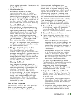 how to say the lines better. Then practice the
dialog with the class.
• Cloze Introduction
Write a cloze version of the model
conversation on the board for student
reference as you introduce the model. For
lessons that provide a skeletal framework of
the model (for example, Book 3 pp. 24, 48, 63,
87, 89, 91, 104, 106, 122), you can use that as
the cloze version. For other lessons, you can
decide which words to delete from the dialog.
• Scrambled Dialog Introduction
Write each line of the dialog on a separate
card. Distribute the cards to students and
have them practice saying their lines, then
talk with each other to figure out what the
correct order of the lines should be. Have
them present the dialog to the class, each
student in turn reading his or her line. Have
the class decide if it’s in the correct order.
Then practice the dialog with the class.
Warning: Do a scrambled dialog introduction
only for conversations in which there is only
one possible sentence order!
• Disappearing Dialog Introduction
Write the dialog on the board and have
students practice saying it. Erase a few of the
words and practice again. Continue practicing
the dialog several times, each time having
erased more of the words, until the dialog has
completely disappeared and students can say
the lines without looking at them.
• Eliciting the Model
Have students cover up the lines of the
model and look only at the illustration. Ask
questions based on the illustration and the
situation. For example: Who are these
people? Where are they? What are they
saying to each other? As a class, in groups, or
in pairs, have students suggest a possible
dialog. Have students present their ideas
and then compare them with the model
conversation in the book. Then practice the
dialog with the class.
Side by Side Exercises
The numbered exercises that follow the model
form the core learning activity in each
conversation lesson. Here students use the
illustrations and word cues to create
conversations based on the structure of the
model. Since all language practice in these
lessons is conversational, you will always call on
a pair of students to do each exercise. Your
primary role is to serve as a resource to the
class — to help students with new structures,
new vocabulary, intonation, and pronunciation.
The Teacher’s Guide recommends the following
three steps for practicing the exercises.
(Students should be given thorough practice
with the first two exercises before going on.)
1. Exercise 1: Introduce any new vocabulary
in the exercise. Call on two students to
present the dialog. Then do Choral
Repetition and Choral Conversation practice.
2. Exercise 2: Same as for Exercise 1.
3. For the remaining exercises, there are two
options: either Full-Class Practice or Pair
Practice.
Full-Class Practice: Call on a pair of
students to do each exercise. Introduce new
vocabulary one exercise at a time. (For
more practice, you can call on other pairs of
students or do Choral Repetition or Choral
Conversation.)
Pair Practice: Introduce new vocabulary
for all the exercises. Next have students
practice all the exercises in pairs. Then
have pairs present the exercises to the class.
(For more practice, you can do Choral
Repetition or Choral Conversation.)
The choice of Full-Class Practice or Pair
Practice should be determined by the content
of the particular lesson, the size and
composition of the class, and your own
teaching style. You might also wish to vary
your approach from lesson to lesson.
• Suggestions for Pairing Up Students
Whether you use Full-Class Practice or Pair
Practice, you can select students for pairing
in various ways.
• You might want to pair students by ability,
since students of similar ability might work
together more efficiently than students of
dissimilar ability.
• On the other hand, you might wish to pair a
weaker student with a stronger one. The
slower student benefits from this pairing,
INTRODUCTION xi
i-xv_SBSTG3_FM.QXD 8/16/07 9:08 AM Page xi
 