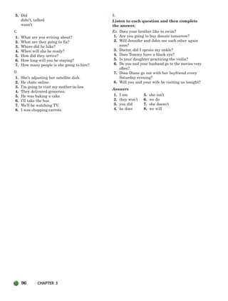 96 CHAPTER 3
5. Did
didn’t, talked
wasn’t
C.
1. What are you writing about?
2. What are they going to fix?
3. Where did he hike?
4. When will she be ready?
5. How did they arrive?
6. How long will you be staying?
7. How many people is she going to hire?
D.
1. She’s adjusting her satellite dish.
2. He chats online.
3. I’m going to visit my mother-in-law.
4. They delivered groceries.
5. He was baking a cake.
6. I’ll take the bus.
7. We’ll be watching TV.
8. I was chopping carrots.
E.
Listen to each question and then complete
the answer.
Ex. Does your brother like to swim?
1. Are you going to buy donuts tomorrow?
2. Will Jennifer and John see each other again
soon?
3. Doctor, did I sprain my ankle?
4. Does Tommy have a black eye?
5. Is your daughter practicing the violin?
6. Do you and your husband go to the movies very
often?
7. Does Diane go out with her boyfriend every
Saturday evening?
8. Will you and your wife be visiting us tonight?
Answers
1. I am 5. she isn’t
2. they won’t 6. we do
3. you did 7. she doesn’t
4. he does 8. we will
064-103_SBSTG3_CH03.qxp 7/10/07 2:17 PM Page 96
 