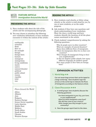 SIDEBYSIDE GAZETTE 97
Text Pages 33–36: Side by Side Gazette
1. Have students talk about the title of the
article and the accompanying photograph.
2. You may choose to introduce the following
new vocabulary beforehand, or have students
encounter it within the context of the article:
earthquake
economic
flood
flow (n)
for example
foreign
foreign born
historic
immigrant
immigration
living conditions
marry
native
natural disaster
political
public school
reason
republic
total
war
Places Around the World
Africa
Albania
Asia
Bulgaria
Eastern Europe
former Soviet republics
Latin America
Middle East
Moldova
North Africa
Saudi Arabia
Ukraine
Western Europe
1. Have students read silently, or follow along
silently as the article is read aloud by you, by
one or more students, or on the audio
program.
2. Ask students if they have any questions and
check understanding of new vocabulary.
Show the class a world map and have
students identify the locations of all the place
names mentioned in the article.
3. Check students’ comprehension by asking the
following questions:
Why do people move to other countries?
What are examples of natural disasters?
Name three different flows of immigrants.
Where do immigrants often live in their new
countries?
What changes do immigrants bring to their
new neighborhoods?
In the Los Angeles public schools, how many
different languages do children speak?
How many people in New York are foreign
born?
1. World Map ★★
Cut out seven large arrows that can be taped to
a large world map. Have students tape the
arrows on the world map to indicate the flows
of immigrants according to the feature article.
2. Class Discussion ★★★
a. In small groups, have students discuss the
following questions:
Are there immigrants in your city, your town,
or your neighborhood?
Where do these immigrants come from?
Why did they come to your country?
What changes have they brought to your
community?
b. Have the groups report back to the class.
READING THE ARTICLE
PREVIEWING THE ARTICLE
FEATURE ARTICLE
Immigration Around the World
064-103_SBSTG3_CH03.qxp 7/10/07 2:17 PM Page 97
 