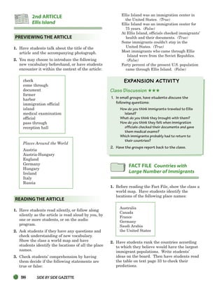 98 SIDEBYSIDE GAZETTE
1. Have students talk about the title of the
article and the accompanying photograph.
2. You may choose to introduce the following
new vocabulary beforehand, or have students
encounter it within the context of the article:
check
come through
document
former
harbor
immigration official
island
medical examination
official
pass through
reception hall
Places Around the World
Austria
Austria-Hungary
England
Germany
Hungary
Ireland
Italy
Russia
1. Have students read silently, or follow along
silently as the article is read aloud by you, by
one or more students, or on the audio
program.
2. Ask students if they have any questions and
check understanding of new vocabulary.
Show the class a world map and have
students identify the locations of all the place
names.
3. Check students’ comprehension by having
them decide if the following statements are
true or false:
Ellis Island was an immigration center in
the United States. (True)
Ellis Island was an immigration center for
75 years. (False)
At Ellis Island, officials checked immigrants’
health and their documents. (True)
Some immigrants couldn’t stay in the
United States. (True)
Most immigrants who came through Ellis
Island were from the Soviet Republics.
(False)
Forty percent of the present U.S. population
came through Ellis Island. (False)
Class Discussion ★★★
1. In small groups, have students discuss the
following questions:
How do you think immigrants traveled to Ellis
Island?
What do you think they brought with them?
How do you think they felt when immigration
officials checked their documents and gave
them medical exams?
Which immigrants probably had to return to
their countries?
2. Have the groups report back to the class.
1. Before reading the Fact File, show the class a
world map. Have students identify the
locations of the following place names:
Australia
Canada
France
Germany
Saudi Arabia
the United States
2. Have students rank the countries according
to which they believe would have the largest
immigrant populations. Write students’
ideas on the board. Then have students read
the table on text page 33 to check their
predictions.
FACT FILE Countries with
Large Number of Immigrants
READING THE ARTICLE
PREVIEWING THE ARTICLE
2nd ARTICLE
Ellis Island
064-103_SBSTG3_CH03.qxp 7/10/07 2:17 PM Page 98
 