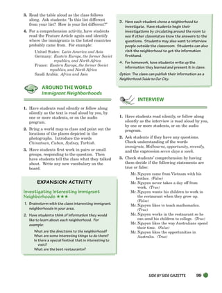 SIDEBYSIDE GAZETTE 99
3. Read the table aloud as the class follows
along. Ask students: “Is this list different
from your list? How is your list different?”
4. For a comprehension activity, have students
read the Feature Article again and identify
where the immigrants in the listed countries
probably came from. For example:
United States: Latin America and Asia
Germany: Eastern Europe, the former Soviet
republics, and North Africa
France: Eastern Europe, the former Soviet
republics, and North Africa
Saudi Arabia: Africa and Asia
1. Have students read silently or follow along
silently as the text is read aloud by you, by
one or more students, or on the audio
program.
2. Bring a world map to class and point out the
locations of the places depicted in the
photographs. Introduce the words
Chinatown, Cuban, Sydney, Turkish.
3. Have students first work in pairs or small
groups, responding to the question. Then
have students tell the class what they talked
about. Write any new vocabulary on the
board.
Investigating Interesting Immigrant
Neighborhoods ★★★
1. Brainstorm with the class interesting immigrant
neighborhoods in your area.
2. Have students think of information they would
like to learn about each neighborhood. For
example:
What are the directions to the neighborhood?
What are some interesting things to do there?
Is there a special festival that is interesting to
visit?
What are the best restaurants?
3. Have each student chose a neighborhood to
investigate. Have students begin their
investigations by circulating around the room to
see if other classmates know the answers to the
questions. Students may also want to interview
people outside the classroom. Students can also
visit the neighborhood to get the information
firsthand.
4. For homework, have students write up the
information they learned and present it in class.
Option: The class can publish their information as a
Neighborhood Guide to Our City.
1. Have students read silently, or follow along
silently as the interview is read aloud by you,
by one or more students, or on the audio
program.
2. Ask students if they have any questions.
Check understanding of the words
immigrate, Melbourne, opportunity, recently,
and the expression seven days a week.
3. Check students’ comprehension by having
them decide if the following statements are
true or false:
Mr. Nguyen came from Vietnam with his
brother. (False)
Mr. Nguyen never takes a day off from
work. (True)
Mr. Nguyen wants his children to work in
the restaurant when they grow up.
(False)
Mr. Nguyen likes to teach mathematics.
(True)
Mr. Nguyen works in the restaurant so he
can send his children to college. (True)
Mr. Nguyen likes the way Australians spend
their time. (False)
Mr. Nguyen likes the opportunities in
Australia. (True)
INTERVIEW
AROUND THE WORLD
Immigrant Neighborhoods
064-103_SBSTG3_CH03.qxp 7/12/07 8:20 AM Page 99
 